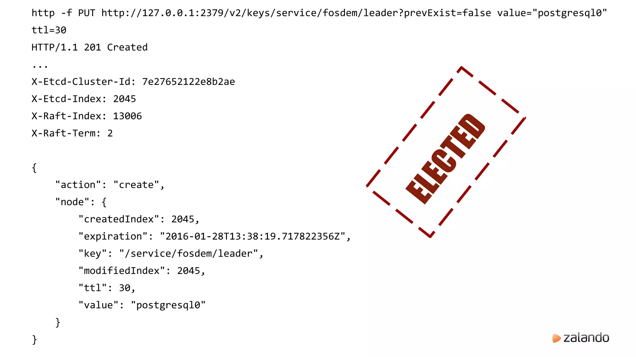 http -f PUT http://127.0.0.1:2379/v2/keys/service/fosdem/leader?prevExist=false value="postgresql0"
ttl=30
HTTP/1.1 201 Created
...
X-Etcd-Cluster-Id: 7e27652122e8b2ae
X-Etcd-Index: 2045
X-Raft-Index: 13006
X-Raft-Term: 2
{
"action": "create",
"node": {
"createdIndex": 2045,
"expiration": "2016-01-28T13:38:19.717822356Z",
"key": "/service/fosdem/leader",
"modifiedIndex": 2045,
"ttl": 30,
"value": "postgresql0"
}
}
ELECTED
 