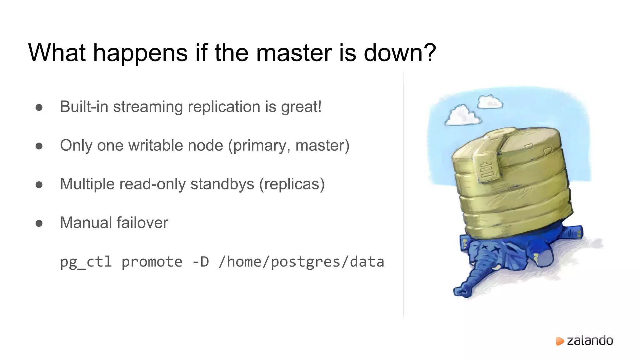 What happens if the master is down?
● Built-in streaming replication is great!
● Only one writable node (primary, master)
● Multiple read-only standbys (replicas)
● Manual failover
pg_ctl promote -D /home/postgres/data
 