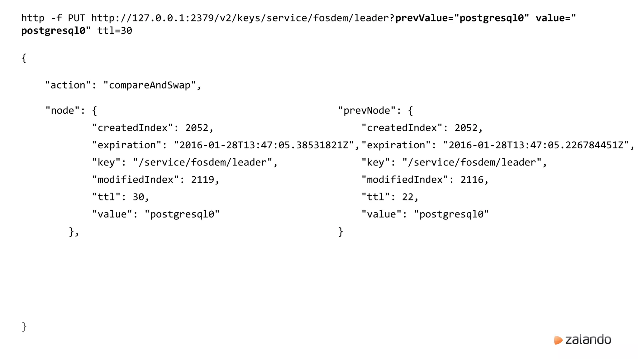 http -f PUT http://127.0.0.1:2379/v2/keys/service/fosdem/leader?prevValue="postgresql0" value="
postgresql0" ttl=30
{
"action": "compareAndSwap",
"node": {
"createdIndex": 2052,
"expiration": "2016-01-28T13:47:05.38531821Z",
"key": "/service/fosdem/leader",
"modifiedIndex": 2119,
"ttl": 30,
"value": "postgresql0"
},
"prevNode": {
"createdIndex": 2052,
"expiration": "2016-01-28T13:47:05.226784451Z",
"key": "/service/fosdem/leader",
"modifiedIndex": 2116,
"ttl": 22,
"value": "postgresql0"
}
}
 