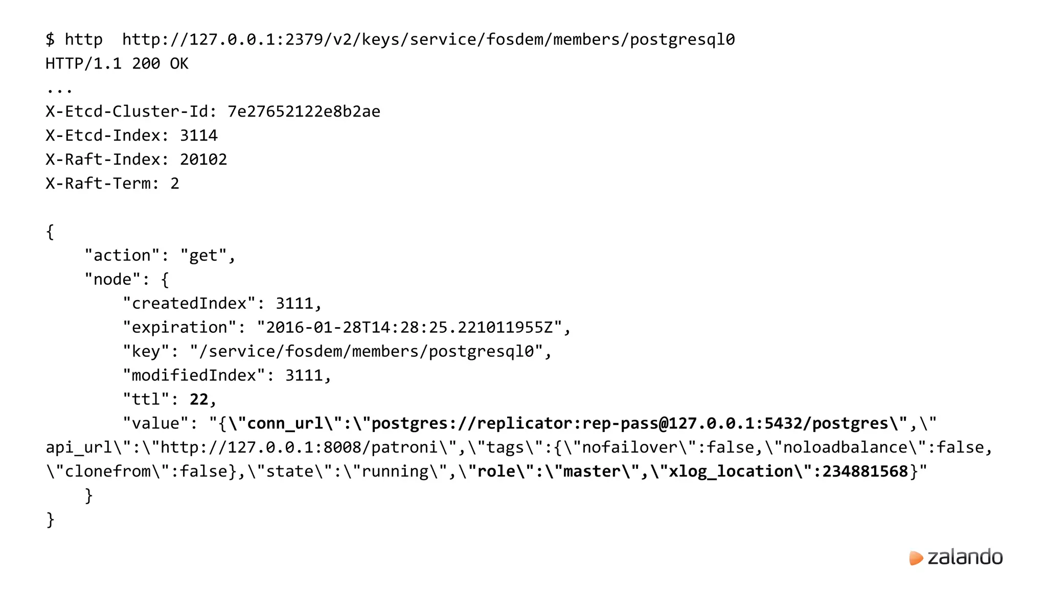 $ http http://127.0.0.1:2379/v2/keys/service/fosdem/members/postgresql0
HTTP/1.1 200 OK
...
X-Etcd-Cluster-Id: 7e27652122e8b2ae
X-Etcd-Index: 3114
X-Raft-Index: 20102
X-Raft-Term: 2
{
"action": "get",
"node": {
"createdIndex": 3111,
"expiration": "2016-01-28T14:28:25.221011955Z",
"key": "/service/fosdem/members/postgresql0",
"modifiedIndex": 3111,
"ttl": 22,
"value": "{"conn_url":"postgres://replicator:rep-pass@127.0.0.1:5432/postgres","
api_url":"http://127.0.0.1:8008/patroni","tags":{"nofailover":false,"noloadbalance":false,
"clonefrom":false},"state":"running","role":"master","xlog_location":234881568}"
}
}
 