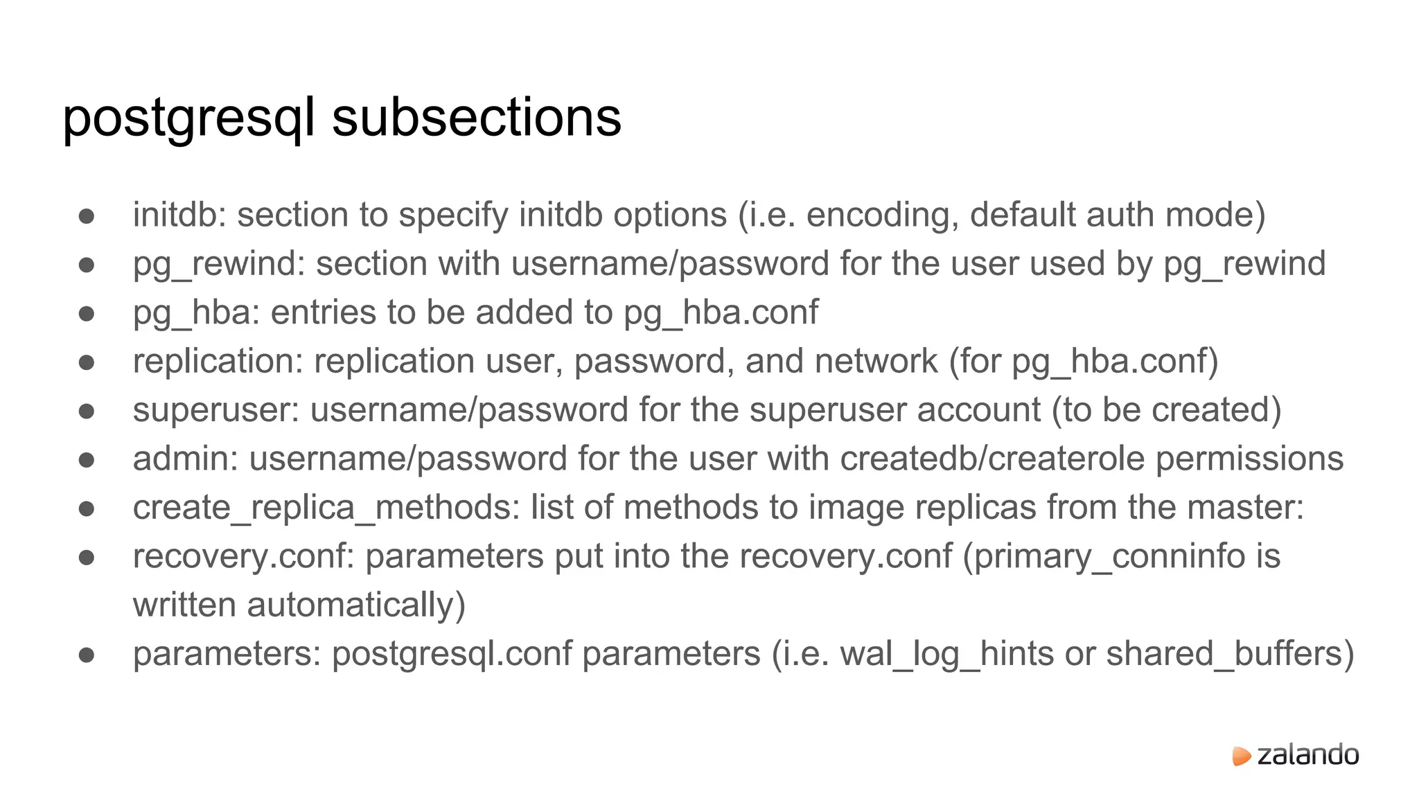 postgresql subsections
● initdb: section to specify initdb options (i.e. encoding, default auth mode)
● pg_rewind: section with username/password for the user used by pg_rewind
● pg_hba: entries to be added to pg_hba.conf
● replication: replication user, password, and network (for pg_hba.conf)
● superuser: username/password for the superuser account (to be created)
● admin: username/password for the user with createdb/createrole permissions
● create_replica_methods: list of methods to image replicas from the master:
● recovery.conf: parameters put into the recovery.conf (primary_conninfo is
written automatically)
● parameters: postgresql.conf parameters (i.e. wal_log_hints or shared_buffers)
 