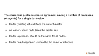 The consensus problem requires agreement among a number of processes
(or agents) for a single data value.
● leader (master) value defines the current master
● no leader - which node takes the master key
● leader is present - should be the same for all nodes
● leader has disappeared - should be the same for all nodes
 