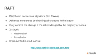 RAFT
● Distributed consensus algorithm (like Paxos)
● Achieves consensus by directing all changes to the leader
● Only commit the change if it’s acknowledged by the majority of nodes
● 2 stages
○ leader election
○ log replication
● Implemented in etcd, consul.
http://thesecretlivesofdata.com/raft/
 
