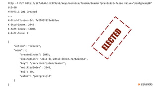 http -f PUT http://127.0.0.1:2379/v2/keys/service/fosdem/leader?prevExist=false value="postgresql0"
ttl=30
HTTP/1.1 201 Created
...
X-Etcd-Cluster-Id: 7e27652122e8b2ae
X-Etcd-Index: 2045
X-Raft-Index: 13006
X-Raft-Term: 2
{
"action": "create",
"node": {
"createdIndex": 2045,
"expiration": "2016-01-28T13:38:19.717822356Z",
"key": "/service/fosdem/leader",
"modifiedIndex": 2045,
"ttl": 30,
"value": "postgresql0"
}
}
ELECTED
 