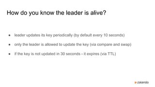How do you know the leader is alive?
● leader updates its key periodically (by default every 10 seconds)
● only the leader is allowed to update the key (via compare and swap)
● if the key is not updated in 30 seconds - it expires (via TTL)
 