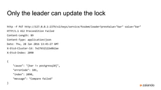 http -f PUT http://127.0.0.1:2379/v2/keys/service/fosdem/leader?prevValue="bar" value="bar"
HTTP/1.1 412 Precondition Failed
Content-Length: 89
Content-Type: application/json
Date: Thu, 28 Jan 2016 13:45:27 GMT
X-Etcd-Cluster-Id: 7e27652122e8b2ae
X-Etcd-Index: 2090
{
"cause": "[bar != postgresql0]",
"errorCode": 101,
"index": 2090,
"message": "Compare failed"
}
Only the leader can update the lock
 