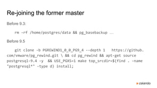 Re-joining the former master
Before 9.3:
rm -rf /home/postgres/data && pg_basebackup …
Before 9.5
git clone -b PGREWIND1_0_0_PG9_4 --depth 1 https://github.
com/vmware/pg_rewind.git  && cd pg_rewind && apt-get source
postgresql-9.4 -y && USE_PGXS=1 make top_srcdir=$(find . -name
"postgresql*" -type d) install;
 