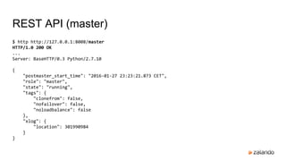 REST API (master)
$ http http://127.0.0.1:8008/master
HTTP/1.0 200 OK
...
Server: BaseHTTP/0.3 Python/2.7.10
{
"postmaster_start_time": "2016-01-27 23:23:21.873 CET",
"role": "master",
"state": "running",
"tags": {
"clonefrom": false,
"nofailover": false,
"noloadbalance": false
},
"xlog": {
"location": 301990984
}
}
 