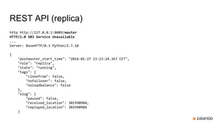 REST API (replica)
http http://127.0.0.1:8009/master
HTTP/1.0 503 Service Unavailable
...
Server: BaseHTTP/0.3 Python/2.7.10
{
"postmaster_start_time": "2016-01-27 23:23:24.367 CET",
"role": "replica",
"state": "running",
"tags": {
"clonefrom": false,
"nofailover": false,
"noloadbalance": false
},
"xlog": {
"paused": false,
"received_location": 301990984,
"replayed_location": 301990984
}
 