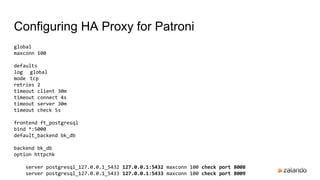 Configuring HA Proxy for Patroni
global
maxconn 100
defaults
log global
mode tcp
retries 2
timeout client 30m
timeout connect 4s
timeout server 30m
timeout check 5s
frontend ft_postgresql
bind *:5000
default_backend bk_db
backend bk_db
option httpchk
server postgresql_127.0.0.1_5432 127.0.0.1:5432 maxconn 100 check port 8008
server postgresql_127.0.0.1_5433 127.0.0.1:5433 maxconn 100 check port 8009
 