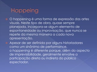  O happening é uma forma de expressão das artes 
visuais. Neste tipo de obra, quase sempre 
planejada, incorpora-se algum elemento de 
espontaneidade ou improvisação, que nunca se 
repete da mesma maneira a cada nova 
apresentação. 
 Apesar de ser definida por alguns historiadores 
como um sinônimo de performance, 
o happening é diferente porque, além do aspecto 
de imprevisibilidade, geralmente envolve a 
participação direta ou indireta do público 
espectador. 
 