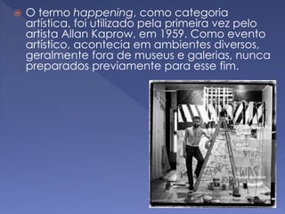  O termo happening, como categoria 
artística, foi utilizado pela primeira vez pelo 
artista Allan Kaprow, em 1959. Como evento 
artístico, acontecia em ambientes diversos, 
geralmente fora de museus e galerias, nunca 
preparados previamente para esse fim. 
 