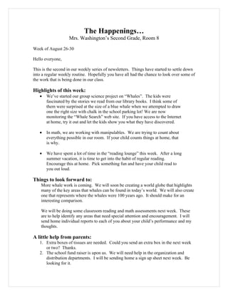 The Happenings…
                    Mrs. Washington’s Second Grade, Room 8

Week of August 26-30

Hello everyone,

This is the second in our weekly series of newsletters. Things have started to settle down
into a regular weekly routine. Hopefully you have all had the chance to look over some of
the work that is being done in our class.

Highlights of this week:
   •   We’ve started our group science project on “Whales”. The kids were
       fascinated by the stories we read from our library books. I think some of
       them were surprised at the size of a blue whale when we attempted to draw
       one the right size with chalk in the school parking lot! We are now
       monitoring the “Whale Search” web site. If you have access to the Internet
       at home, try it out and let the kids show you what they have discovered.

   •   In math, we are working with manipulables. We are trying to count about
       everything possible in our room. If your child counts things at home, that
       is why.

   •   We have spent a lot of time in the “reading lounge” this week. After a long
       summer vacation, it is time to get into the habit of regular reading.
       Encourage this at home. Pick something fun and have your child read to
       you out loud.

Things to look forward to:
    More whale work is coming. We will soon be creating a world globe that highlights
    many of the key areas that whales can be found in today’s world. We will also create
    one that represents where the whales were 100 years ago. It should make for an
    interesting comparison.

    We will be doing some classroom reading and math assessments next week. These
    are to help identify any areas that need special attention and encouragement. I will
    send home individual reports to each of you about your child’s performance and my
    thoughts.

A little help from parents:
   1. Extra boxes of tissues are needed. Could you send an extra box in the next week
      or two? Thanks.
   2. The school fund raiser is upon us. We will need help in the organization and
      distribution departments. I will be sending home a sign up sheet next week. Be
      looking for it.
 