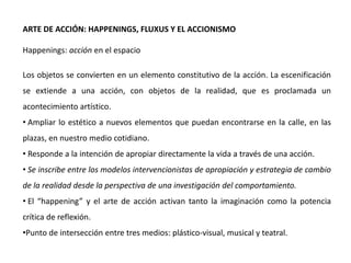 ARTE DE ACCIÓN: HAPPENINGS, FLUXUS Y EL ACCIONISMO
Happenings: acción en el espacio
Los objetos se convierten en un elemento constitutivo de la acción. La escenificación
se extiende a una acción, con objetos de la realidad, que es proclamada un
acontecimiento artístico.
• Ampliar lo estético a nuevos elementos que puedan encontrarse en la calle, en las
plazas, en nuestro medio cotidiano.
• Responde a la intención de apropiar directamente la vida a través de una acción.
• Se inscribe entre los modelos intervencionistas de apropiación y estrategia de cambio
de la realidad desde la perspectiva de una investigación del comportamiento.
• El “happening” y el arte de acción activan tanto la imaginación como la potencia
crítica de reflexión.
•Punto de intersección entre tres medios: plástico-visual, musical y teatral.
 