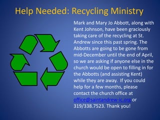 Help Needed: Recycling Ministry
Mark and Mary Jo Abbott, along with
Kent Johnson, have been graciously
taking care of the recycling at St.
Andrew since this past spring. The
Abbotts are going to be gone from
mid-December until the end of April,
so we are asking if anyone else in the
church would be open to filling in for
the Abbotts (and assisting Kent)
while they are away. If you could
help for a few months, please
contact the church office at
office@saintandrew-ic.org or
319/338.7523. Thank you!
 