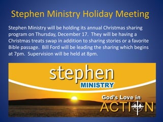 Stephen Ministry Holiday Meeting
Stephen Ministry will be holding its annual Christmas sharing
program on Thursday, December 17. They will be having a
Christmas treats swap in addition to sharing stories or a favorite
Bible passage. Bill Ford will be leading the sharing which begins
at 7pm. Supervision will be held at 8pm.
 