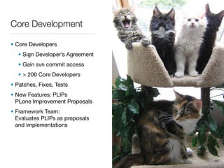 Core Development

• Core Developers
   • Sign Developer’s Agreement
   • Gain svn commit access
   • > 200 Core Developers
• Patches, Fixes, Tests
• New Features: PLIPs
  PLone Improvement Proposals
• Framework Team:
  Evaluates PLIPs as proposals
  and implementations
 