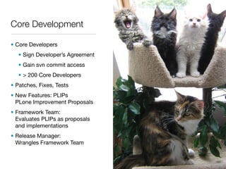Core Development

• Core Developers
   • Sign Developer’s Agreement
   • Gain svn commit access
   • > 200 Core Developers
• Patches, Fixes, Tests
• New Features: PLIPs
  PLone Improvement Proposals
• Framework Team:
  Evaluates PLIPs as proposals
  and implementations
• Release Manager:
  Wrangles Framework Team
 