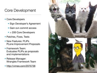 Core Development

• Core Developers
   • Sign Developer’s Agreement
   • Gain svn commit access
   • > 200 Core Developers
• Patches, Fixes, Tests
• New Features: PLIPs
  PLone Improvement Proposals
• Framework Team:
  Evaluates PLIPs as proposals
  and implementations
• Release Manager:
  Wrangles Framework Team
• http://vimeo.com/2075738
 
