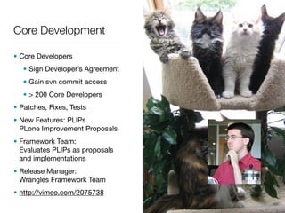 Core Development

• Core Developers
   • Sign Developer’s Agreement
   • Gain svn commit access
   • > 200 Core Developers
• Patches, Fixes, Tests
• New Features: PLIPs
  PLone Improvement Proposals
• Framework Team:
  Evaluates PLIPs as proposals
  and implementations
• Release Manager:
  Wrangles Framework Team
• http://vimeo.com/2075738
 