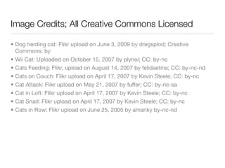 Image Credits; All Creative Commons Licensed

• Dog herding cat: Flikr upload on June 3, 2009 by dregsplod; Creative
  Commons: by
• Wii Cat: Uploaded on October 15, 2007 by plynoi; CC: by-nc
• Cats Feeding: Flikr, upload on August 14, 2007 by felidaetina; CC: by-nc-nd
• Cats on Couch: Flikr upload on April 17, 2007 by Kevin Steele; CC: by-nc
• Cat Attack: Flikr upload on May 21, 2007 by fuffer; CC: by-nc-sa
• Cat in Loft: Flikr upload on April 17, 2007 by Kevin Steele; CC: by-nc
• Cat Snarl: Flikr upload on April 17, 2007 by Kevin Steele; CC: by-nc
• Cats in Row: Flikr upload on June 25, 2005 by amanky by-nc-nd
 