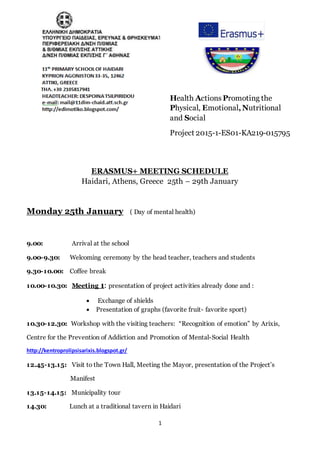 1
Health Actions Promoting the
Physical, Emotional,Nutritional
and Social
Project 2015-1-ES01-KA219-015795
ERASMUS+ MEETING SCHEDULE
Haidari, Athens, Greece 25th – 29th January
Monday 25th January ( Day of mental health)
9.00: Arrival at the school
9.00-9.30: Welcoming ceremony by the head teacher, teachers and students
9.30-10.00: Coffee break
10.00-10.30: Meeting 1: presentation of project activities already done and :
 Exchange of shields
 Presentation of graphs (favorite fruit- favorite sport)
10.30-12.30: Workshop with the visiting teachers: “Recognition of emotion” by Arixis,
Centre for the Prevention of Addiction and Promotion of Mental-Social Health
http://kentroprolipsisarixis.blogspot.gr/
12.45-13.15: Visit to the Town Hall, Meeting the Mayor, presentation of the Project’s
Manifest
13.15-14.15: Municipality tour
14.30: Lunch at a traditional tavern in Haidari
 