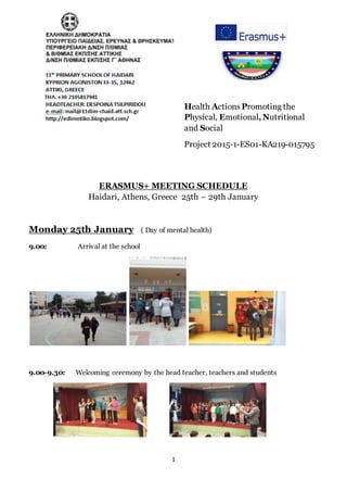 1
Health Actions Promoting the
Physical, Emotional,Nutritional
and Social
Project 2015-1-ES01-KA219-015795
ERASMUS+ MEETING SCHEDULE
Haidari, Athens, Greece 25th – 29th January
Monday 25th January ( Day of mental health)
9.00: Arrival at the school
9.00-9.30: Welcoming ceremony by the head teacher, teachers and students
 