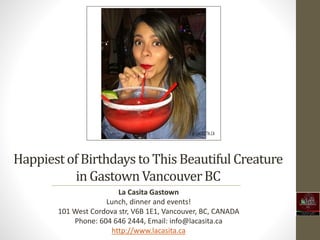 Happiestof Birthdays to ThisBeautiful Creature
in GastownVancouverBC
La Casita Gastown
Lunch, dinner and events!
101 West Cordova str, V6B 1E1, Vancouver, BC, CANADA
Phone: 604 646 2444, Email: info@lacasita.ca
http://www.lacasita.ca
 