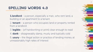 SPELLING WORDS 4.3
1.landlord – a person, especially a man, who rent land, a
building or an apartment to a tenant
2. tenant – a person who occupies land or property rented
from a landlord
3. legible – (of handwriting or print) clear enough to read
4. dank – disagreeably damp, musty and typically cold
5. usury – the illegal action or practice of lending money at
unreasonably high rates of interest
1
 