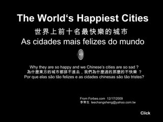 The World‘s Happiest Cities 世界上前十名最快樂的城市   As cidades mais felizes do mundo From Forbes.com  12/17/2009 李常生  [email_address] Why they are so happy and we Chinese’s cities are so sad ? 為什麼東方的城市都排不進去，我們為什麼過的那麼的不快樂  ? Por que elas são tão felizes e as cidades chinesas são tão tristes? Click 
