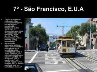 7º - São Francisco, E.U.A The lone American metropolis, San Francisco makes the list because it's perceived by foreigners as the "most fun" of America's major cities. "It's associated with gay pride," says Anholt. "That's a happy image unless you're a raging homophobe.“ A metrópole americana solitária São Francisco está na lista porque ela é percebida pelos estrangeiros como a "mais divertida" das principais cidades dos Estados Unidos. "É associada com o orgulho gay", diz Anholt. "Essa é uma imagem feliz, a menos que você seja um homofóbico furioso." 