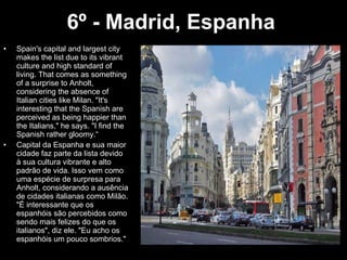 6º - Madrid, Espanha   Spain's capital and largest city makes the list due to its vibrant culture and high standard of living. That comes as something of a surprise to Anholt, considering the absence of Italian cities like Milan. "It's interesting that the Spanish are perceived as being happier than the Italians," he says. "I find the Spanish rather gloomy.“ Capital da Espanha e sua maior cidade faz parte da lista devido à sua cultura vibrante e alto padrão de vida. Isso vem como uma espécie de surpresa para Anholt, considerando a ausência de cidades italianas como Milão. "É interessante que os espanhóis são percebidos como sendo mais felizes do que os italianos", diz ele. "Eu acho os espanhóis um pouco sombrios." 