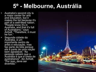 5º - Melbourne, Austrália   Australia's second city is a major center for arts and education, but it makes the list because it's part of a well-liked nation. "People know it's in Australia, and that it's full of Australians," says Anholt. "Therefore, it must be fun.“ Segunda cidade da Austrália, é um importante centro de artes e educação, mas faz parte da lista porque ela é parte de uma nação bem agradável. "As pessoas sabem que a Austrália é que é cheia de australianos", diz Anholt. "Por isso, deve ser divertida." 