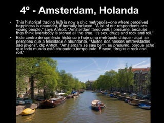 4º - Amsterdam, Holanda   This historical trading hub is now a chic metropolis--one where perceived happiness is abundant, if herbally induced. "A lot of our respondents are young people," says Anholt. "Amsterdam fared well, I presume, because they think everybody is stoned all the time. It's sex, drugs and rock and roll.“ Este centro de comércio histórico é hoje uma metrópole chique - aqui  se percebeu que a felicidade é abundante. "Muitos dos nossos entrevistados são jovens", diz Anholt. "Amsterdam se saiu bem, eu presumo, porque acho que todo mundo está chapado o tempo todo. É sexo, drogas e rock and roll." 