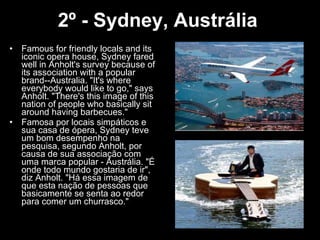 2º - Sydney, Austrália   Famous for friendly locals and its iconic opera house, Sydney fared well in Anholt's survey because of its association with a popular brand--Australia. "It's where everybody would like to go," says Anholt. "There's this image of this nation of people who basically sit around having barbecues."  Famosa por locais simpáticos e sua casa de ópera, Sydney teve um bom desempenho na pesquisa, segundo Anholt, por causa de sua associação com uma marca popular - Austrália. "É onde todo mundo gostaria de ir", diz Anholt. "Há essa imagem de que esta nação de pessoas que basicamente se senta ao redor para comer um churrasco." 