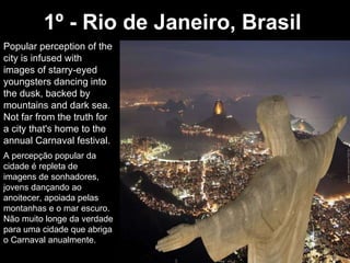 1º - Rio de Janeiro, Brasil   Popular perception of the city is infused with images of starry-eyed youngsters dancing into the dusk, backed by mountains and dark sea. Not far from the truth for a city that's home to the annual Carnaval festival.  A percepção popular da cidade é repleta de imagens de sonhadores, jovens dançando ao anoitecer, apoiada pelas montanhas e o mar escuro. Não muito longe da verdade para uma cidade que abriga o Carnaval anualmente. 