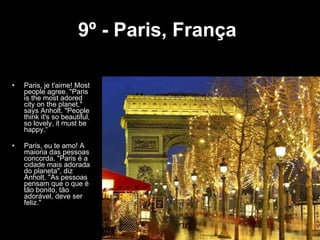 9º - Paris, França   Paris, je t'aime! Most people agree. "Paris is the most adored city on the planet," says Anholt. "People think it's so beautiful, so lovely, it must be happy.“ Paris, eu te amo! A maioria das pessoas concorda. "Paris é a cidade mais adorada do planeta", diz Anholt. "As pessoas pensam que o que é tão bonito, tão adorável, deve ser feliz." 