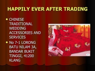 HAPPILY EVER AFTER TRADING
   CHINESE
    TRADITIONAL
    WEDDING
    ACCESSORIES AND
    SERVICES
   No 7-1 LORONG
    BATU NILAM 3A,
    BANDAR BUKIT
    TINGGI, 41200
    KLANG
 