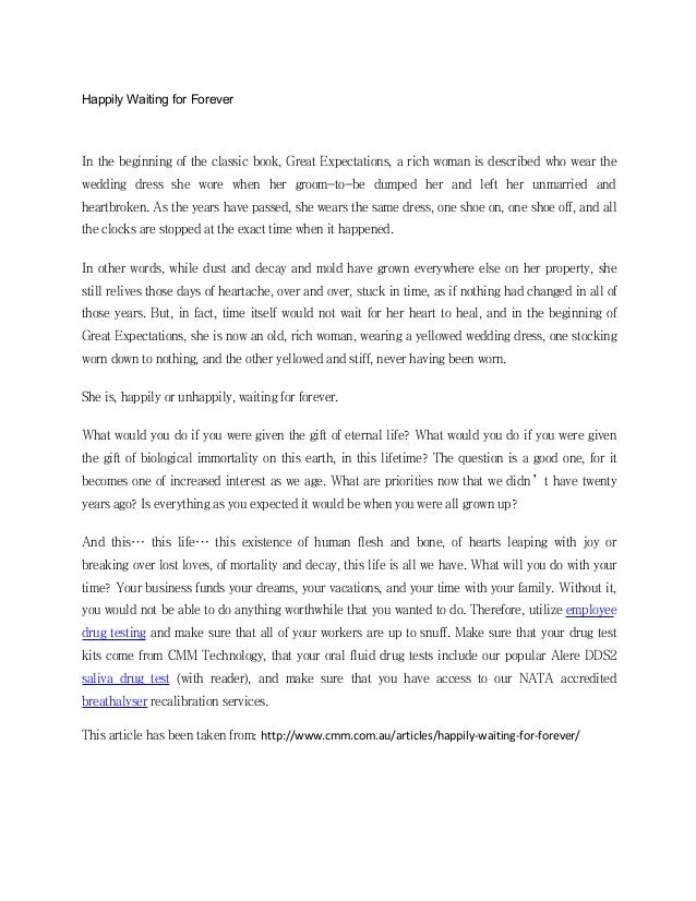 Happily Waiting for Forever
In the beginning of the classic book, Great Expectations, a rich woman is described who wear the
wedding dress she wore when her groom-to-be dumped her and left her unmarried and
heartbroken. As the years have passed, she wears the same dress, one shoe on, one shoe off, and all
the clocks are stopped at the exact time when it happened.
In other words, while dust and decay and mold have grown everywhere else on her property, she
still relives those days of heartache, over and over, stuck in time, as if nothing had changed in all of
those years. But, in fact, time itself would not wait for her heart to heal, and in the beginning of
Great Expectations, she is now an old, rich woman, wearing a yellowed wedding dress, one stocking
worn down to nothing, and the other yellowed and stiff, never having been worn.
She is, happily or unhappily, waiting for forever.
What would you do if you were given the gift of eternal life? What would you do if you were given
the gift of biological immortality on this earth, in this lifetime? The question is a good one, for it
becomes one of increased interest as we age. What are priorities now that we didn’t have twenty
years ago? Is everything as you expected it would be when you were all grown up?
And this… this life… this existence of human flesh and bone, of hearts leaping with joy or
breaking over lost loves, of mortality and decay, this life is all we have. What will you do with your
time? Your business funds your dreams, your vacations, and your time with your family. Without it,
you would not be able to do anything worthwhile that you wanted to do. Therefore, utilize employee
drug testing and make sure that all of your workers are up to snuff. Make sure that your drug test
kits come from CMM Technology, that your oral fluid drug tests include our popular Alere DDS2
saliva drug test (with reader), and make sure that you have access to our NATA accredited
breathalyser recalibration services.
This article has been taken from: http://www.cmm.com.au/articles/happily-waiting-for-forever/
 