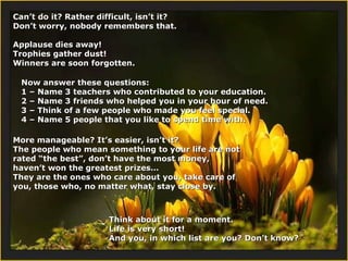 Can’t do it? Rather difficult, isn’t it?  Don’t worry, nobody remembers that. Applause dies away!  Trophies gather dust! Winners are soon forgotten. Now answer these questions: 1 – Name 3 teachers who contributed to your education. 2 –  Name 3 friends who helped you in your hour of need. 3 – Think of a few people who made you feel special. 4 –  Name 5 people that you like to spend time with. More manageable? It’s easier, isn’t it? The people who mean something to your life are not rated “the best”, don’t have the most money, haven’t won the greatest prizes… They are the ones who care about you, take care of you, those who, no matter what, stay close by. Think about it for a moment. Life is very short! And you, in which list are you? Don’t know?  