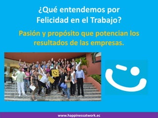 www.happinessatwork.ec 
¿Qué entendemos por Felicidad en el Trabajo? 
Pasión y propósito que potencian los resultados de las empresas.  
