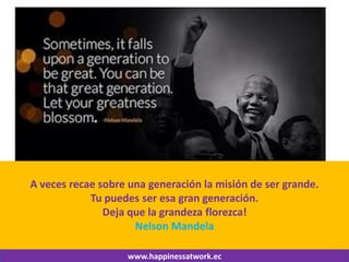 www.happinessatwork.ec 
A veces recae sobre una generación la misión de ser grande. 
Tu puedes ser esa gran generación. 
Deja que la grandeza florezca! 
Nelson Mandela 
 