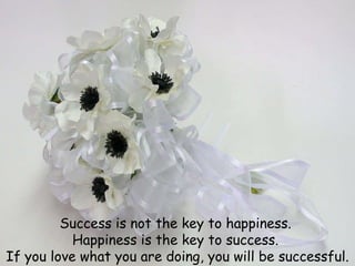 Success is not the key to happiness.  Happiness is the key to success.  If you love what you are doing, you will be successful. 