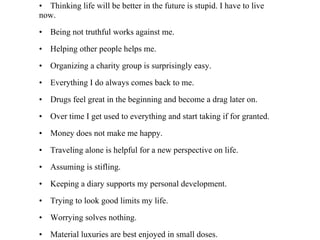 • Complaining is silly. Either act or forget. • Thinking life will be better in the future is stupid. I have to live now. • Being not truthful works against me. • Helping other people helps me. • Organizing a charity group is surprisingly easy. • Everything I do always comes back to me. • Drugs feel great in the beginning and become a drag later on. • Over time I get used to everything and start taking if for granted. • Money does not make me happy. • Traveling alone is helpful for a new perspective on life. • Assuming is stifling. • Keeping a diary supports my personal development. • Trying to look good limits my life. • Worrying solves nothing. • Material luxuries are best enjoyed in small doses. • Having guts always works out for me. 