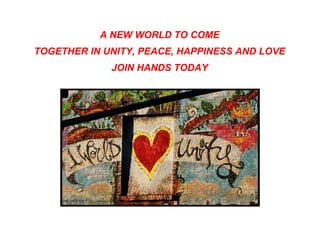 A NEW WORLD TO COME
TOGETHER IN UNITY, PEACE, HAPPINESS AND LOVE
             JOIN HANDS TODAY
 
