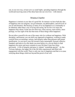 can, in our own way, at least serve as small lights, spreading happiness through the
world and receiving some of the shine back into our own lives – with interest.


                                Bringing it Together

Happiness is intrinsic to our idea of a good life: So intrinsic we have built the idea
of happiness into our religions, our governments, our philosophies, and all levels of
our art and literature. But because so many of us see happiness as a commodity to
be obtained, rather than a way of living and seeing, far too few ever enjoy the
happiness they desire. In the race for more toys, more success, more money, more
prestige, we lose sight of the fact that none of these things offers happiness.

Do not allow yourself to be one of the many who live without real happiness. With
discipline, and honesty you can shift your approach to happiness, working to make
yourself focus on meanings, actions, and integrity rather than pleasure and instant
gratification. As you move your life toward a more meaningful, focused, effective
standard, and learn to live the ideals you most believe in, you are likely to find
happiness far easier and more common in your life than it may have been
previously. A life of integrity and grace is, indeed, “something special.” As Jim
Volvano indicates, the happy life is the life fully experienced, and filled with
engagement with the world. There is only one way to happiness and that is to cease
worrying about things which are beyond the power of our will.
 