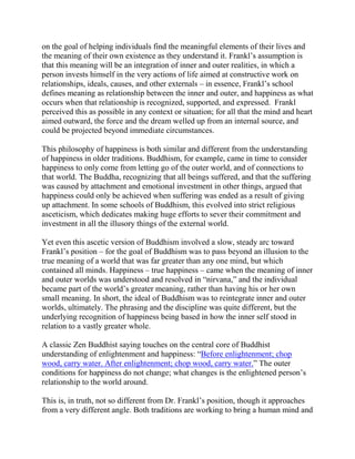 on the goal of helping individuals find the meaningful elements of their lives and
the meaning of their own existence as they understand it. Frankl’s assumption is
that this meaning will be an integration of inner and outer realities, in which a
person invests himself in the very actions of life aimed at constructive work on
relationships, ideals, causes, and other externals – in essence, Frankl’s school
defines meaning as relationship between the inner and outer, and happiness as what
occurs when that relationship is recognized, supported, and expressed. Frankl
perceived this as possible in any context or situation; for all that the mind and heart
aimed outward, the force and the dream welled up from an internal source, and
could be projected beyond immediate circumstances.

This philosophy of happiness is both similar and different from the understanding
of happiness in older traditions. Buddhism, for example, came in time to consider
happiness to only come from letting go of the outer world, and of connections to
that world. The Buddha, recognizing that all beings suffered, and that the suffering
was caused by attachment and emotional investment in other things, argued that
happiness could only be achieved when suffering was ended as a result of giving
up attachment. In some schools of Buddhism, this evolved into strict religious
asceticism, which dedicates making huge efforts to sever their commitment and
investment in all the illusory things of the external world.

Yet even this ascetic version of Buddhism involved a slow, steady arc toward
Frankl’s position – for the goal of Buddhism was to pass beyond an illusion to the
true meaning of a world that was far greater than any one mind, but which
contained all minds. Happiness – true happiness – came when the meaning of inner
and outer worlds was understood and resolved in “nirvana,” and the individual
became part of the world’s greater meaning, rather than having his or her own
small meaning. In short, the ideal of Buddhism was to reintegrate inner and outer
worlds, ultimately. The phrasing and the discipline was quite different, but the
underlying recognition of happiness being based in how the inner self stood in
relation to a vastly greater whole.

A classic Zen Buddhist saying touches on the central core of Buddhist
understanding of enlightenment and happiness: “Before enlightenment; chop
wood, carry water. After enlightenment; chop wood, carry water.” The outer
conditions for happiness do not change; what changes is the enlightened person’s
relationship to the world around.

This is, in truth, not so different from Dr. Frankl’s position, though it approaches
from a very different angle. Both traditions are working to bring a human mind and
 
