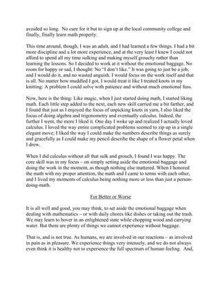 avoided so long. No cure for it but to sign up at the local community college and
finally, finally learn math properly.

This time around, though, I was an adult, and I had learned a few things. I had a bit
more discipline and a lot more experience, and at the very least I knew I could not
afford to spend all my time sulking and making myself grouchy rather than
learning the lessons. So I decided to work at it without the emotional baggage. No
room for happy or sad, I thought: No “I don’t like.” It was going to just be a job,
and I would do it, and no wasted anguish. I would focus on the work itself and that
is all. No matter how muddled I got, I would treat it like I treated knots in my
knitting: A problem I could solve with patience and without much emotional fuss.

Now, here is the thing: Like magic, when I just started doing math, I started liking
math. Each little step added to the next, each new skill carried me a bit farther, and
I found that just as I enjoyed the focus of unpicking knots in yarn, I also liked the
focus of doing algebra and trigonometry and eventually calculus. Indeed, the
further I went, the more I liked it. One day I woke up and realized I actually loved
calculus. I loved the way entire complicated problems seemed to zip up in a single
elegant move; I liked the way I could make the numbers describe things as surely
and gracefully as I could make my pencil describe the shape of a flower petal when
I drew.

When I did calculus without all that sulk and grouch, I found I was happy. The
core skill was in my focus – on simply setting aside the emotional baggage and
doing the work in the moment, as though nothing else mattered. When I honored
the math with my proper attention, the math and I came to terms with each other,
and I lived my moments of calculus being nothing more or less than just a person-
doing-math.

                                For Better or Worse

It is all well and good, you may think, to set aside the emotional baggage when
dealing with mathematics – or with daily chores like dishes or taking out the trash.
We may learn to hover in an enlightened state while chopping wood and carrying
water. But there are plenty of things we cannot experience without baggage.

That is, and is not true. As humans, we are involved in our reactions – as involved
in pain as in pleasure. We experience things very intensely, and we do not always
even think it is healthy not to experience the full spectrum of human feeling. And,
 