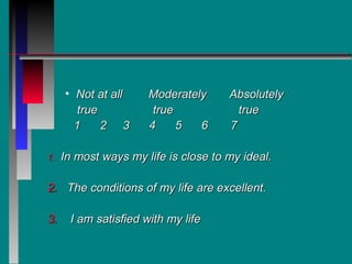 • Not at all     Moderately      Absolutely
        true           true             true
       1     2 3      4     5  6      7

1.   In most ways my life is close to my ideal.

2. The conditions of my life are excellent.

3.    I am satisfied with my life
 