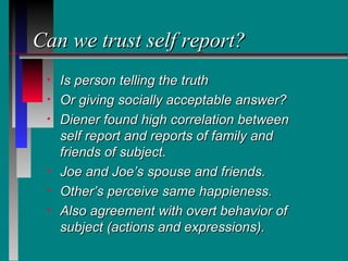 Can we trust self report?
 •   Is person telling the truth
 •   Or giving socially acceptable answer?
 •   Diener found high correlation between
     self report and reports of family and
     friends of subject.
 •   Joe and Joe’s spouse and friends.
 •   Other’s perceive same happieness.
 •   Also agreement with overt behavior of
     subject (actions and expressions).
 